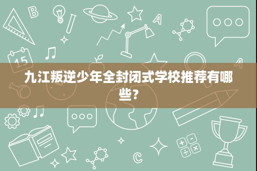 九江叛逆少年全封闭式学校推荐有哪些？