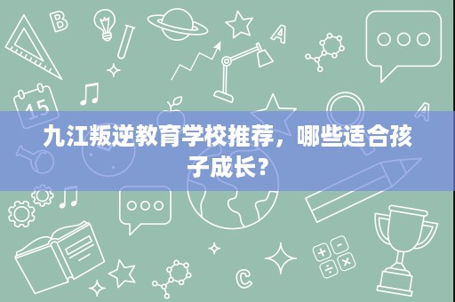 九江叛逆教育学校推荐，哪些适合孩子成长？