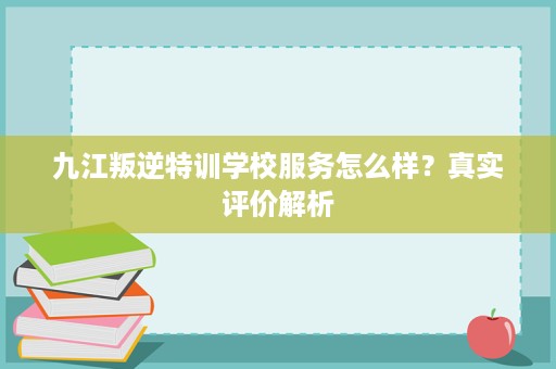 九江叛逆特训学校服务怎么样？真实评价解析