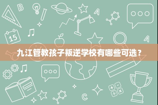 九江管教孩子叛逆学校有哪些可选？
