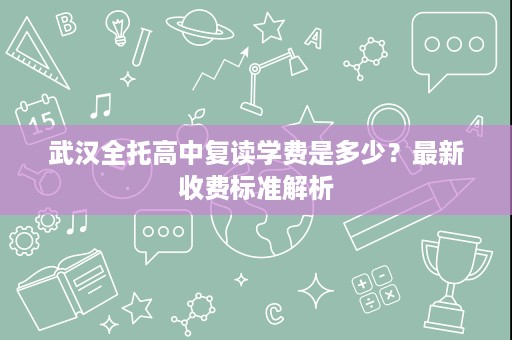 武汉全托高中复读学费是多少？最新收费标准解析