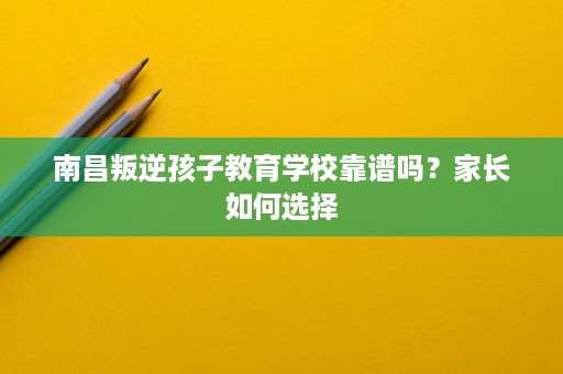 南昌叛逆孩子教育学校靠谱吗？家长如何选择