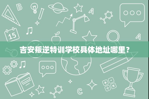 吉安叛逆特训学校具体地址哪里？