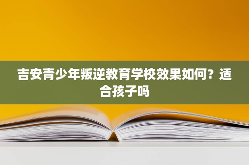 吉安青少年叛逆教育学校效果如何？适合孩子吗