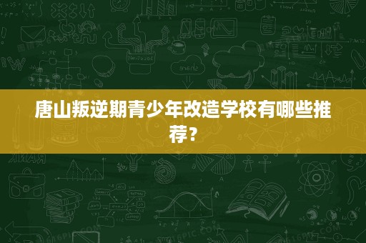 唐山叛逆期青少年改造学校有哪些推荐？