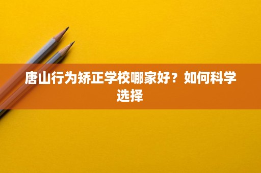 唐山行为矫正学校哪家好？如何科学选择