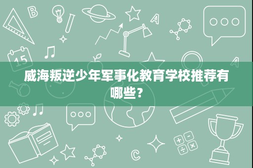 威海叛逆少年军事化教育学校推荐有哪些？