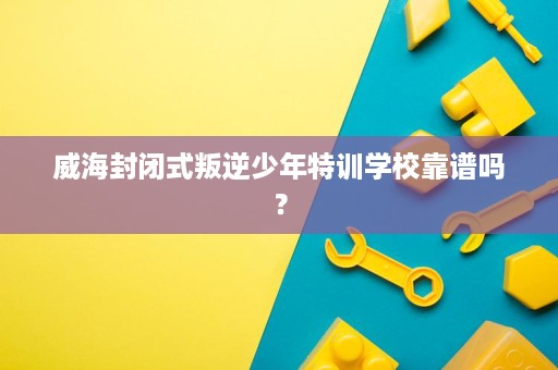 威海封闭式叛逆少年特训学校靠谱吗？