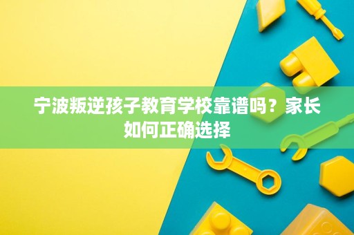 宁波叛逆孩子教育学校靠谱吗？家长如何正确选择