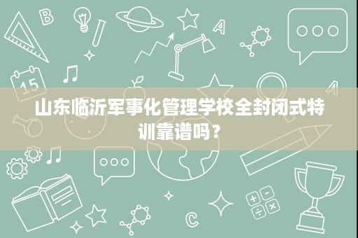 山东临沂军事化管理学校全封闭式特训靠谱吗？