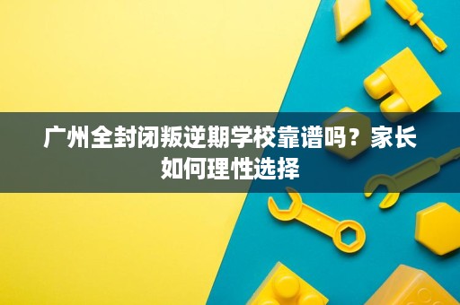 广州全封闭叛逆期学校靠谱吗？家长如何理性选择