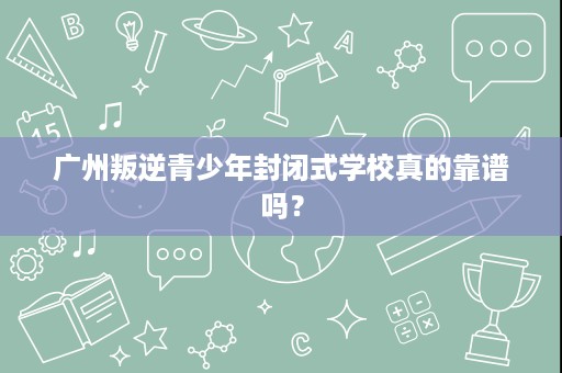 广州叛逆青少年封闭式学校真的靠谱吗？