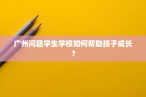 广州问题学生学校如何帮助孩子成长？