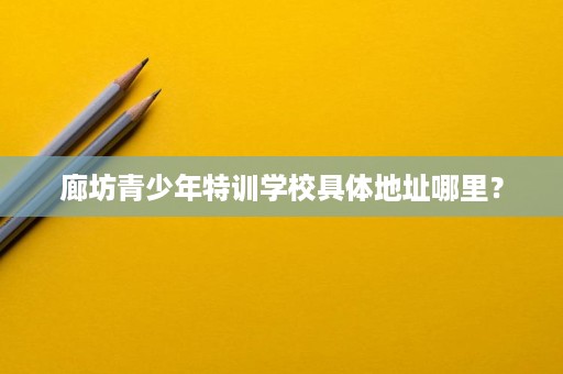 廊坊青少年特训学校具体地址哪里？
