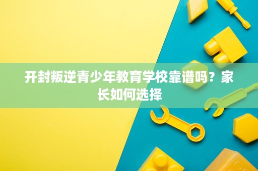 开封叛逆青少年教育学校靠谱吗？家长如何选择
