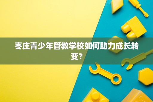 枣庄青少年管教学校如何助力成长转变？