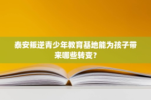 泰安叛逆青少年教育基地能为孩子带来哪些转变？