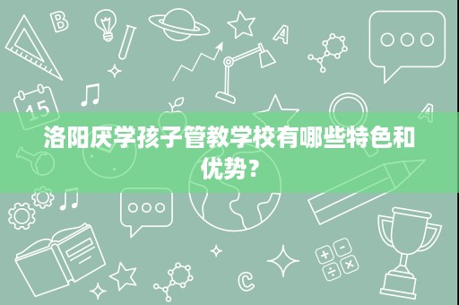 洛阳厌学孩子管教学校有哪些特色和优势？