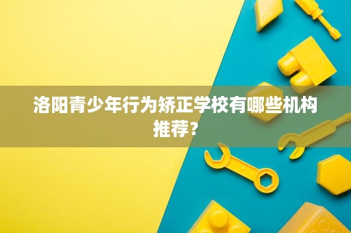 洛阳青少年行为矫正学校有哪些机构推荐？