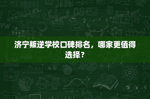 济宁叛逆学校口碑排名，哪家更值得选择？