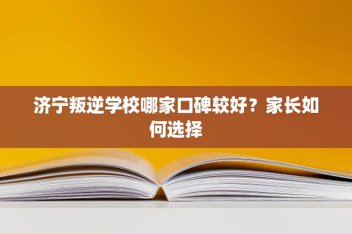 济宁叛逆学校哪家口碑较好？家长如何选择