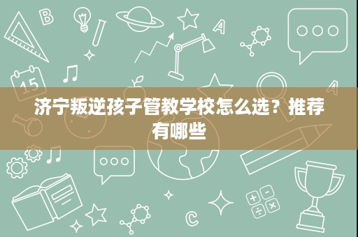 济宁叛逆孩子管教学校怎么选？推荐有哪些