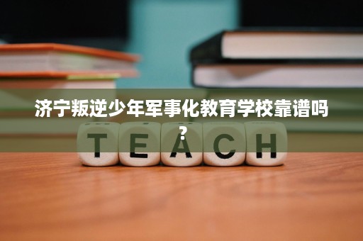 济宁叛逆少年军事化教育学校靠谱吗？