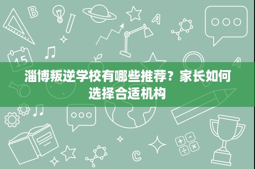 淄博叛逆学校有哪些推荐？家长如何选择合适机构