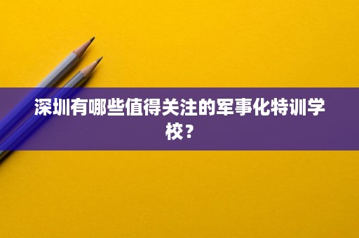 深圳有哪些值得关注的军事化特训学校？