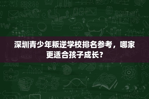 深圳青少年叛逆学校排名参考，哪家更适合孩子成长？