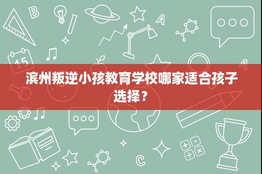 滨州叛逆小孩教育学校哪家适合孩子选择？