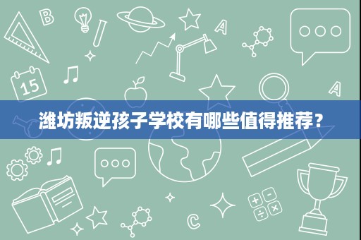 潍坊叛逆孩子学校有哪些值得推荐？