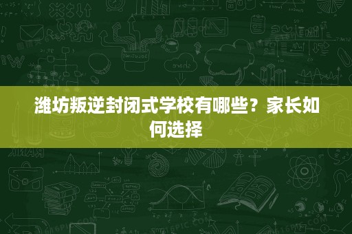 潍坊叛逆封闭式学校有哪些？家长如何选择