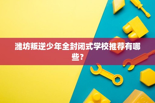 潍坊叛逆少年全封闭式学校推荐有哪些？