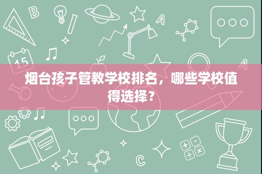 烟台孩子管教学校排名，哪些学校值得选择？