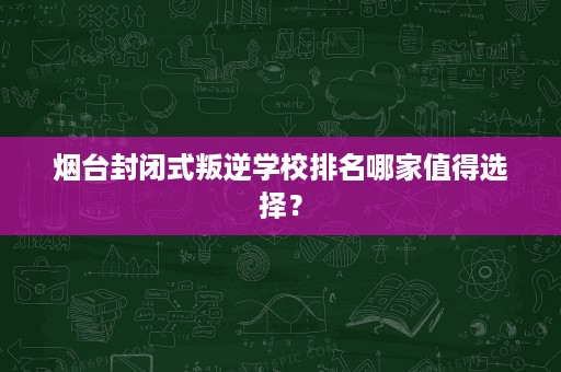 烟台封闭式叛逆学校排名哪家值得选择？