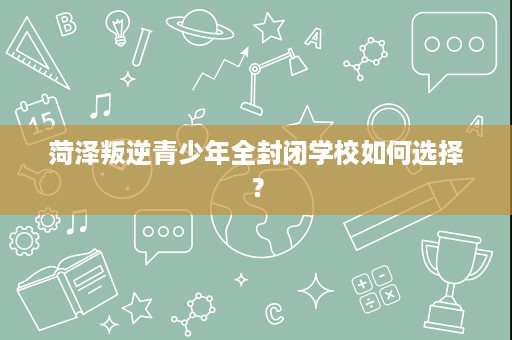 菏泽叛逆青少年全封闭学校如何选择？