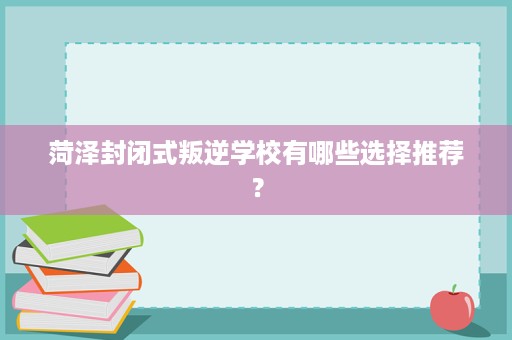 菏泽封闭式叛逆学校有哪些选择推荐？