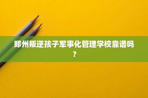 郑州叛逆孩子军事化管理学校靠谱吗？