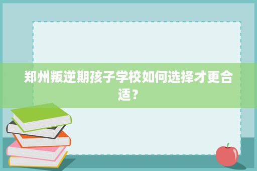 郑州叛逆期孩子学校如何选择才更合适？