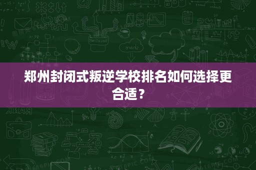 郑州封闭式叛逆学校排名如何选择更合适？