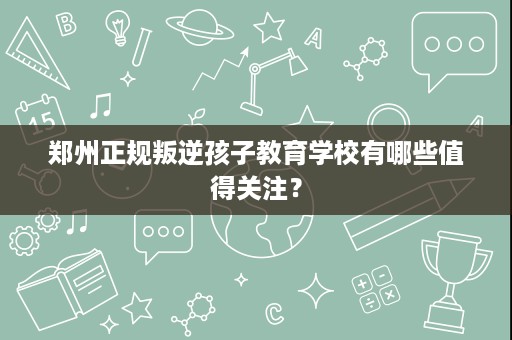 郑州正规叛逆孩子教育学校有哪些值得关注？