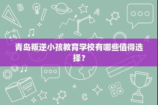 青岛叛逆小孩教育学校有哪些值得选择？