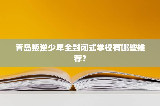 青岛叛逆少年全封闭式学校有哪些推荐？