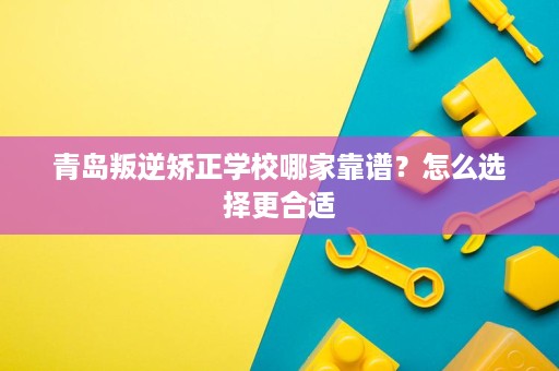 青岛叛逆矫正学校哪家靠谱？怎么选择更合适