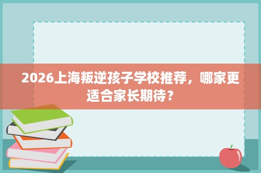2026上海叛逆孩子学校推荐，哪家更适合家长期待？