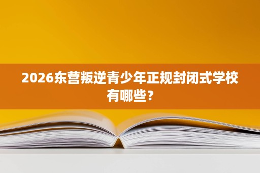2026东营叛逆青少年正规封闭式学校有哪些？