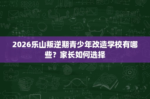2026乐山叛逆期青少年改造学校有哪些？家长如何选择