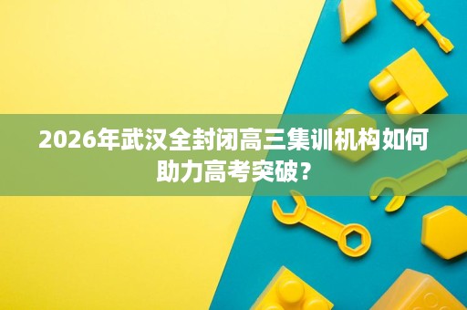 2026年武汉全封闭高三集训机构如何助力高考突破？