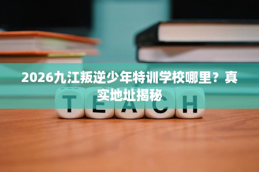 2026九江叛逆少年特训学校哪里？真实地址揭秘